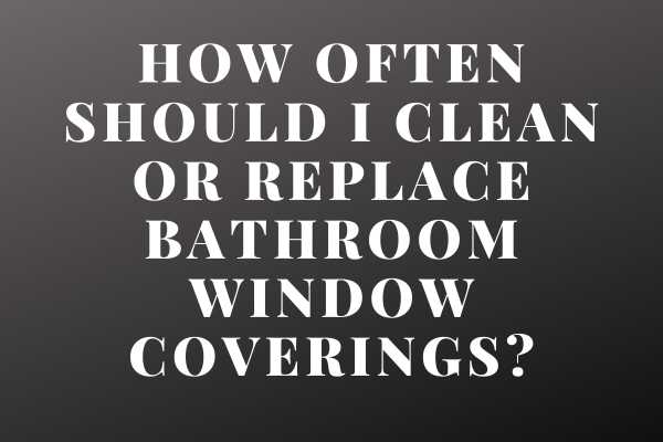 How Often Should I Clean Or Replace Bathroom Window Coverings?